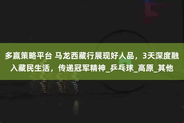 多赢策略平台 马龙西藏行展现好人品，3天深度融入藏民生活，传递冠军精神_乒乓球_高原_其他