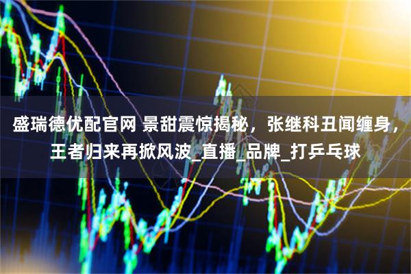 盛瑞德优配官网 景甜震惊揭秘，张继科丑闻缠身，王者归来再掀风波_直播_品牌_打乒乓球
