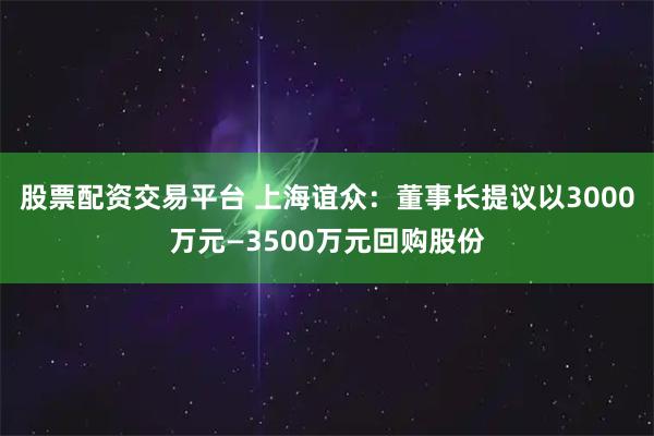 股票配资交易平台 上海谊众：董事长提议以3000万元—3500万元回购股份