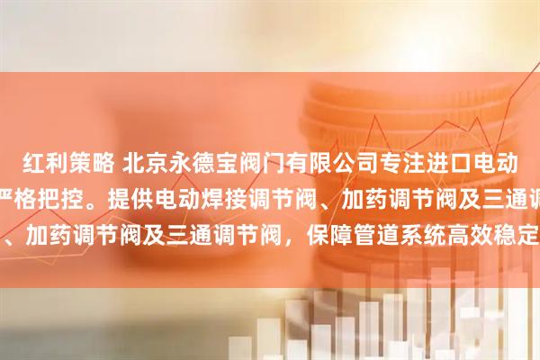 红利策略 北京永德宝阀门有限公司专注进口电动调节阀，技术团队全程严格把控。提供电动焊接调节阀、加药调节阀及三通调节阀，保障管道系统高效稳定运行