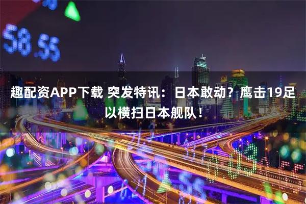 趣配资APP下载 突发特讯：日本敢动？鹰击19足以横扫日本舰队！
