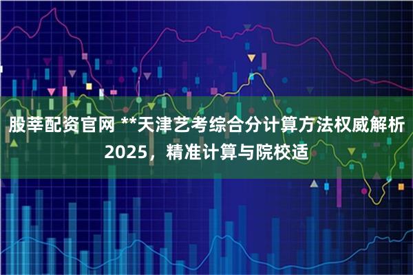 股莘配资官网 **天津艺考综合分计算方法权威解析2025，精准计算与院校适
