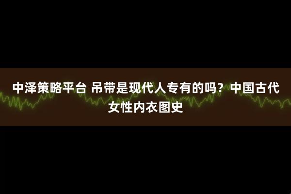 中泽策略平台 吊带是现代人专有的吗？中国古代女性内衣图史