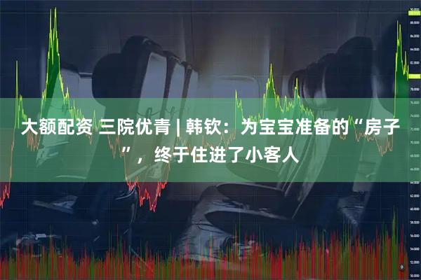 大额配资 三院优青 | 韩钦：为宝宝准备的“房子”，终于住进了小客人