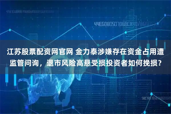 江苏股票配资网官网 金力泰涉嫌存在资金占用遭监管问询，退市风险高悬受损投资者如何挽损？