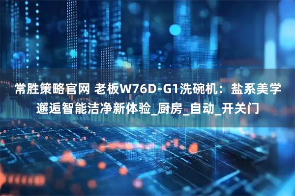 常胜策略官网 老板W76D-G1洗碗机：盐系美学邂逅智能洁净新体验_厨房_自动_开关门