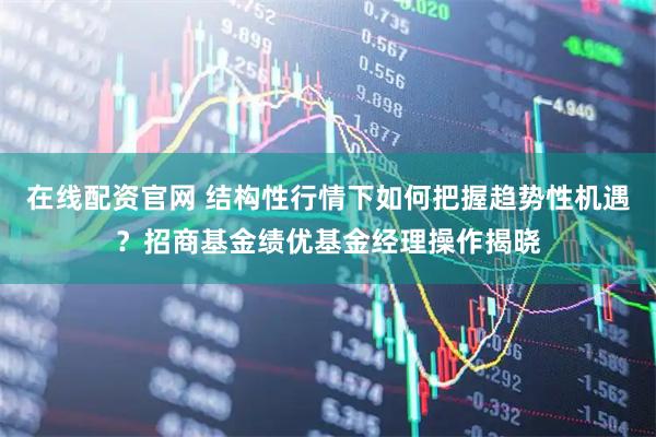 在线配资官网 结构性行情下如何把握趋势性机遇？招商基金绩优基金经理操作揭晓