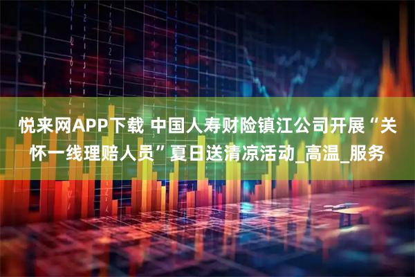 悦来网APP下载 中国人寿财险镇江公司开展“关怀一线理赔人员”夏日送清凉活动_高温_服务
