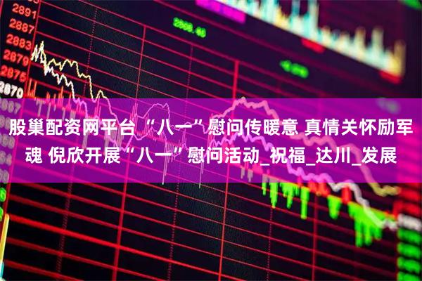 股巢配资网平台 “八一”慰问传暖意 真情关怀励军魂 倪欣开展“八一”慰问活动_祝福_达川_发展