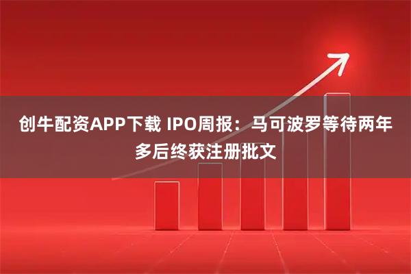 创牛配资APP下载 IPO周报：马可波罗等待两年多后终获注册批文