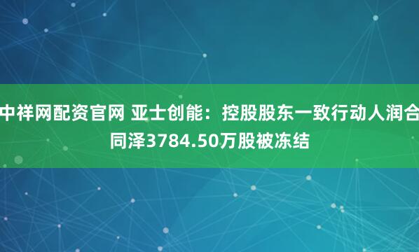 中祥网配资官网 亚士创能：控股股东一致行动人润合同泽3784.50万股被冻结