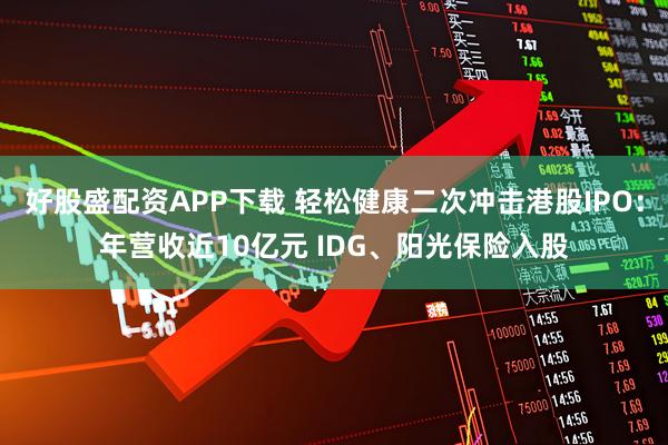 好股盛配资APP下载 轻松健康二次冲击港股IPO：年营收近10亿元 IDG、阳光保险入股