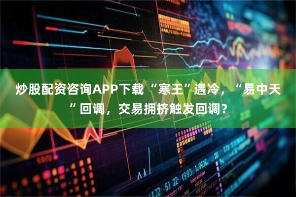 炒股配资咨询APP下载 “寒王”遇冷，“易中天”回调，交易拥挤触发回调？