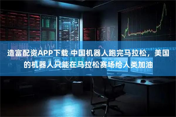造富配资APP下载 中国机器人跑完马拉松，美国的机器人只能在马拉松赛场给人类加油